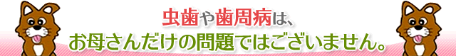 虫歯や歯周病は、お母さんだけの問題ではございません。