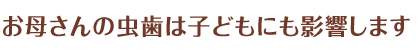 お母さんの虫歯は子どもにも影響します